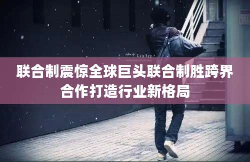联合制震惊全球巨头联合制胜跨界合作打造行业新格局