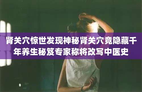 肾关穴惊世发现神秘肾关穴竟隐藏千年养生秘笈专家称将改写中医史