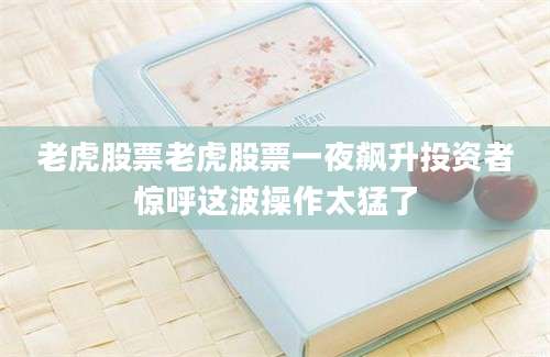 老虎股票老虎股票一夜飙升投资者惊呼这波操作太猛了