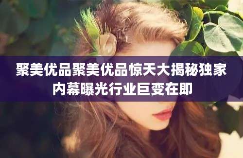 聚美优品聚美优品惊天大揭秘独家内幕曝光行业巨变在即