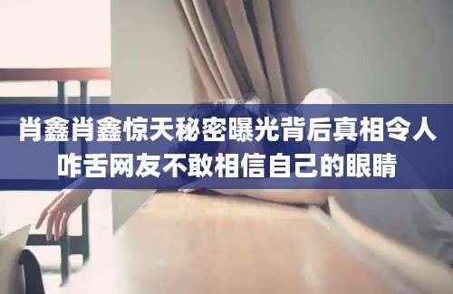 肖鑫肖鑫惊天秘密曝光背后真相令人咋舌网友不敢相信自己的眼睛