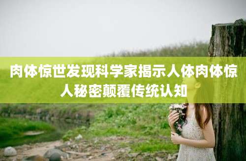 肉体惊世发现科学家揭示人体肉体惊人秘密颠覆传统认知