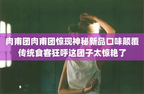 肉甫团肉甫团惊现神秘新品口味颠覆传统食客狂呼这团子太惊艳了