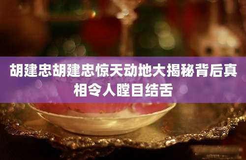 胡建忠胡建忠惊天动地大揭秘背后真相令人瞠目结舌