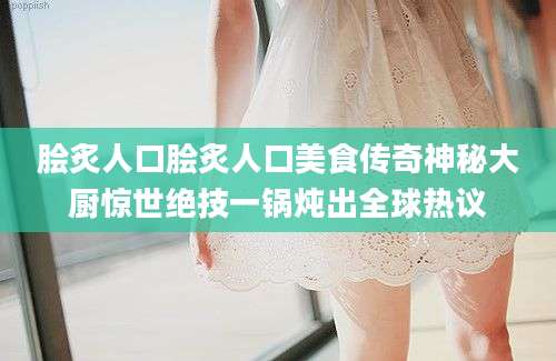 脍炙人口脍炙人口美食传奇神秘大厨惊世绝技一锅炖出全球热议
