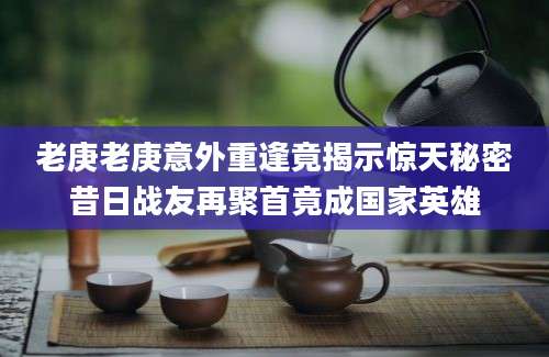 老庚老庚意外重逢竟揭示惊天秘密昔日战友再聚首竟成国家英雄