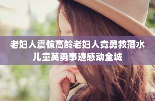 老妇人震惊高龄老妇人竟勇救落水儿童英勇事迹感动全城