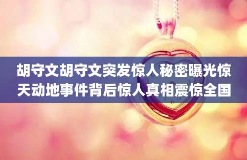胡守文胡守文突发惊人秘密曝光惊天动地事件背后惊人真相震惊全国