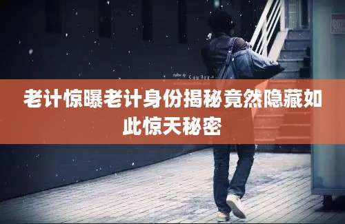 老计惊曝老计身份揭秘竟然隐藏如此惊天秘密