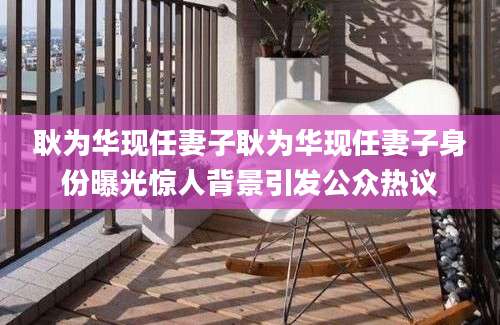 耿为华现任妻子耿为华现任妻子身份曝光惊人背景引发公众热议