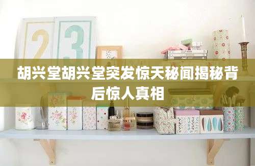 胡兴堂胡兴堂突发惊天秘闻揭秘背后惊人真相