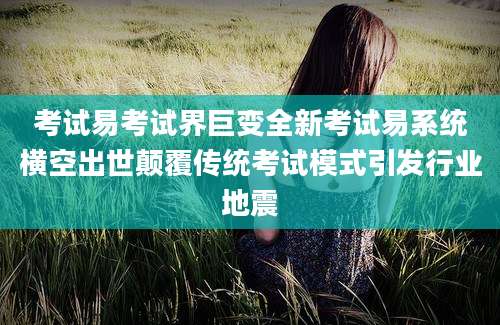 考试易考试界巨变全新考试易系统横空出世颠覆传统考试模式引发行业地震