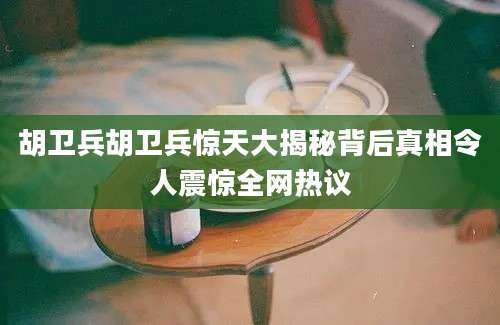 胡卫兵胡卫兵惊天大揭秘背后真相令人震惊全网热议