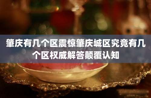 肇庆有几个区震惊肇庆城区究竟有几个区权威解答颠覆认知