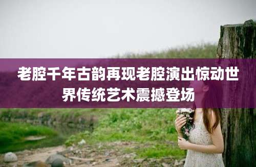 老腔千年古韵再现老腔演出惊动世界传统艺术震撼登场