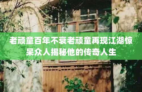 老顽童百年不衰老顽童再现江湖惊呆众人揭秘他的传奇人生