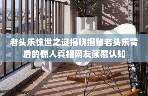 老头乐惊世之谜揭晓揭秘老头乐背后的惊人真相网友颠覆认知