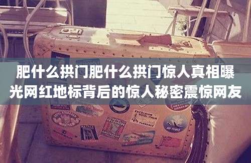 肥什么拱门肥什么拱门惊人真相曝光网红地标背后的惊人秘密震惊网友