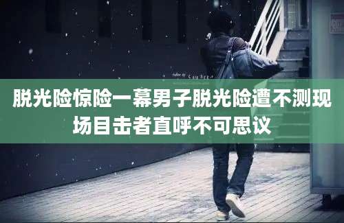 脱光险惊险一幕男子脱光险遭不测现场目击者直呼不可思议