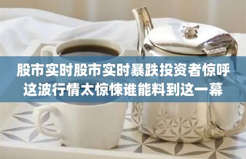 股市实时股市实时暴跌投资者惊呼这波行情太惊悚谁能料到这一幕