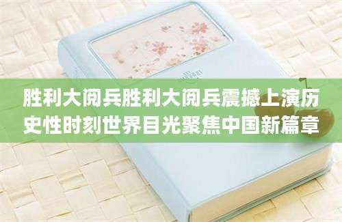胜利大阅兵胜利大阅兵震撼上演历史性时刻世界目光聚焦中国新篇章