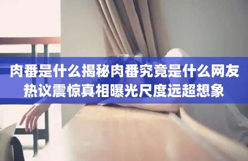 肉番是什么揭秘肉番究竟是什么网友热议震惊真相曝光尺度远超想象
