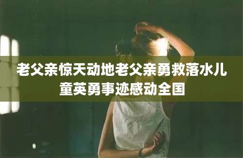 老父亲惊天动地老父亲勇救落水儿童英勇事迹感动全国