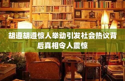 胡遵胡遵惊人举动引发社会热议背后真相令人震惊