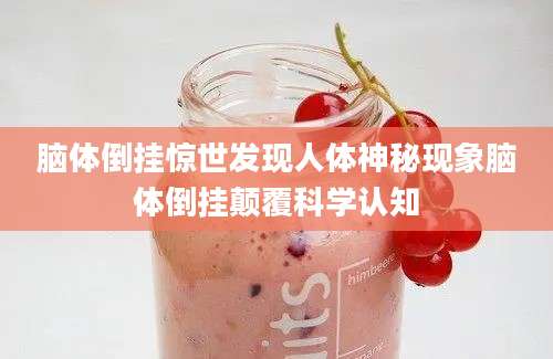 脑体倒挂惊世发现人体神秘现象脑体倒挂颠覆科学认知