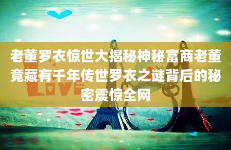 老董罗衣惊世大揭秘神秘富商老董竟藏有千年传世罗衣之谜背后的秘密震惊全网