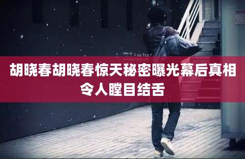 胡晓春胡晓春惊天秘密曝光幕后真相令人瞠目结舌