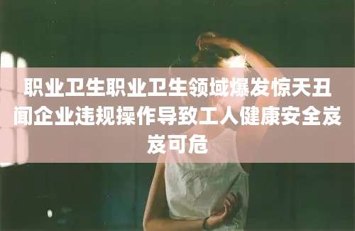 职业卫生职业卫生领域爆发惊天丑闻企业违规操作导致工人健康安全岌岌可危