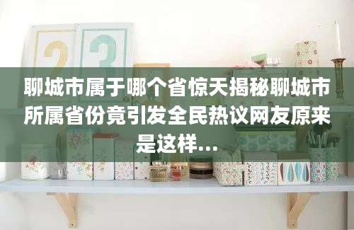 聊城市属于哪个省惊天揭秘聊城市所属省份竟引发全民热议网友原来是这样...