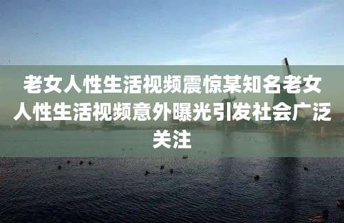老女人性生活视频震惊某知名老女人性生活视频意外曝光引发社会广泛关注