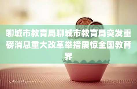 聊城市教育局聊城市教育局突发重磅消息重大改革举措震惊全国教育界